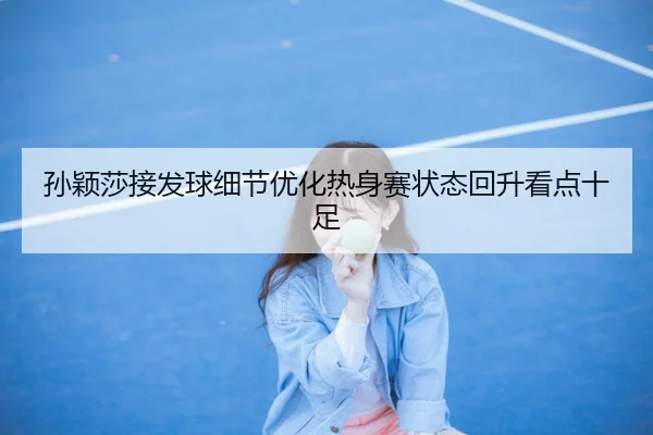 孙颖莎接发球细节优化热身赛状态回升看点十足