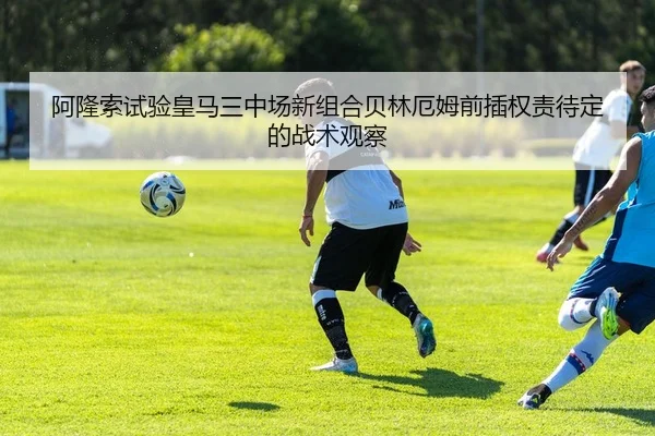 阿隆索试验皇马三中场新组合贝林厄姆前插权责待定的战术观察