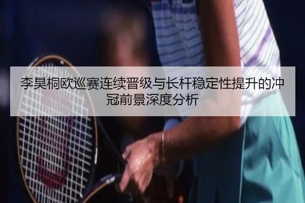 李昊桐欧巡赛连续晋级与长杆稳定性提升的冲冠前景深度分析