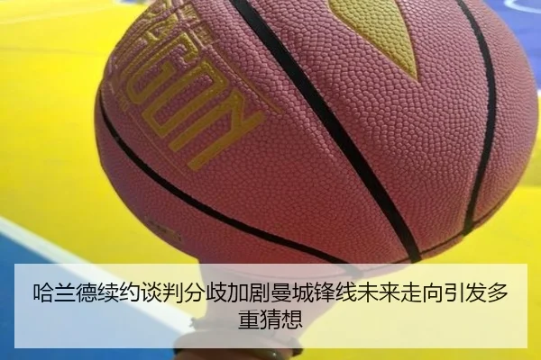 哈兰德续约谈判分歧加剧曼城锋线未来走向引发多重猜想