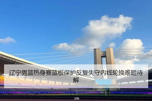 辽宁男篮热身赛篮板保护反复失守内线轮换难题待解